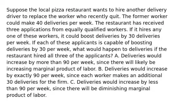 Suppose the local pizza restaurant wants to hire another delivery driver to replace the worker who recently quit. The former worker could make 40 deliveries per week. The restaurant has received three applications from equally qualified workers. If it hires any one of these​ workers, it could boost deliveries by 30 deliveries per week. If each of these applicants is capable of boosting deliveries by 30 per​ week, what would happen to deliveries if the restaurant hired all three of the​ applicants? A. Deliveries would increase by <a href='https://www.questionai.com/knowledge/keWHlEPx42-more-than' class='anchor-knowledge'>more than</a> 90 per​ week, since there will likely be increasing marginal product of labor. B. Deliveries would increase by exactly 90 per​ week, since each worker makes an additional 30 deliveries for the firm. C. Deliveries would increase by <a href='https://www.questionai.com/knowledge/k7BtlYpAMX-less-than' class='anchor-knowledge'>less than</a> 90 per​ week, since there will be diminishing marginal product of labor.