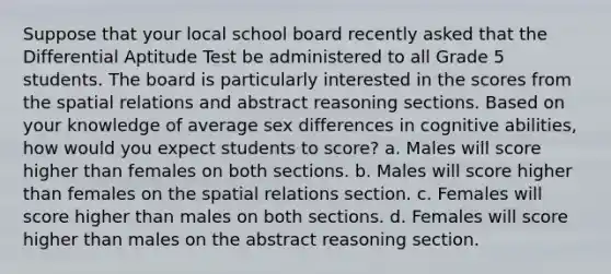 Suppose that your local school board recently asked that the Differential Aptitude Test be administered to all Grade 5 students. The board is particularly interested in the scores from the spatial relations and abstract reasoning sections. Based on your knowledge of average sex differences in cognitive abilities, how would you expect students to score? a. Males will score higher than females on both sections. b. Males will score higher than females on the spatial relations section. c. Females will score higher than males on both sections. d. Females will score higher than males on the abstract reasoning section.