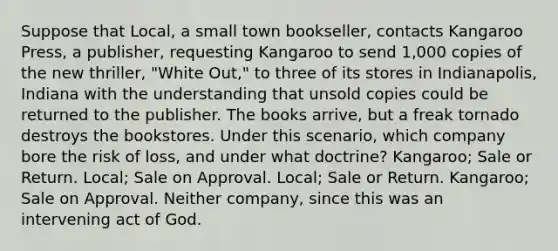 Suppose that Local, a small town bookseller, contacts Kangaroo Press, a publisher, requesting Kangaroo to send 1,000 copies of the new thriller, "White Out," to three of its stores in Indianapolis, Indiana with the understanding that unsold copies could be returned to the publisher. The books arrive, but a freak tornado destroys the bookstores. Under this scenario, which company bore the risk of loss, and under what doctrine? Kangaroo; Sale or Return. Local; Sale on Approval. Local; Sale or Return. Kangaroo; Sale on Approval. Neither company, since this was an intervening act of God.