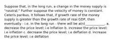 Suppose that, in the long run, a change in the money supply is "neutral." Further suppose the velocity of money is constant. Ceteris paribus, it follows that, if growth rate of the money supply is greater than the growth rate of real GDP, then eventually - i.e. in the long run - there will be a(n)____________. a. decrease the price level; i.e inflation b. increase the price level; i.e inflation c. decrease the price level; i.e deflation d. increase the price level; i.e deflation