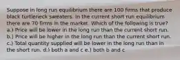 Suppose in long run equilibrium there are 100 firms that produce black turtleneck sweaters. In the current short run equilibrium there are 70 firms in the market. Which of the following is true? a.) Price will be lower in the long run than the current short run. b.) Price will be higher in the long run than the current short run. c.) Total quantity supplied will be lower in the long run than in the short run. d.) both a and c e.) both b and c