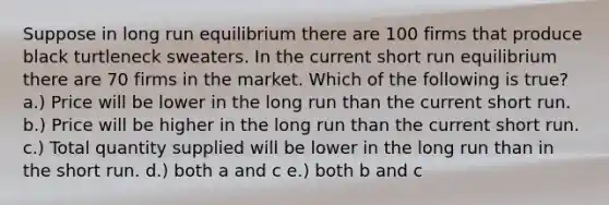 Suppose in long run equilibrium there are 100 firms that produce black turtleneck sweaters. In the current short run equilibrium there are 70 firms in the market. Which of the following is true? a.) Price will be lower in the long run than the current short run. b.) Price will be higher in the long run than the current short run. c.) Total quantity supplied will be lower in the long run than in the short run. d.) both a and c e.) both b and c