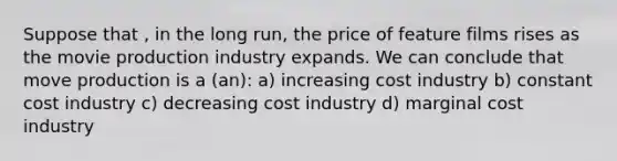 Suppose that , in the long run, the price of feature films rises as the movie production industry expands. We can conclude that move production is a (an): a) increasing cost industry b) constant cost industry c) decreasing cost industry d) marginal cost industry