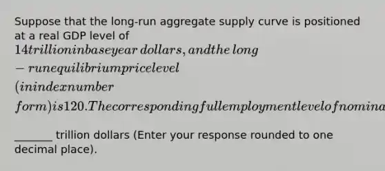 Suppose that the​ long-run aggregate supply curve is positioned at a real GDP level of ​14 trillion in base year​ dollars, and the​ long-run equilibrium price level​ (in index number​ form) is 120. The corresponding full employment level of nominal GDP must be ​_______ trillion dollars ​(Enter your response rounded to one decimal place​).