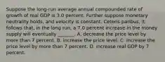 Suppose the long-run average annual compounded rate of growth of real GDP is 3.0 percent. Further suppose monetary neutrality holds, and velocity is constant. Ceteris paribus, it follows that, in the long run, a 7.0 percent increase in the money supply will eventually _______. A. decrease the price level by more than 7 percent. B. increase the price level. C. increase the price level by more than 7 percent. D. increase real GDP by 7 percent.