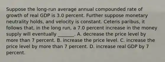 Suppose the long-run average annual compounded rate of growth of real GDP is 3.0 percent. Further suppose monetary neutrality holds, and velocity is constant. Ceteris paribus, it follows that, in the long run, a 7.0 percent increase in the money supply will eventually _______. A. decrease the price level by more than 7 percent. B. increase the price level. C. increase the price level by more than 7 percent. D. increase real GDP by 7 percent.