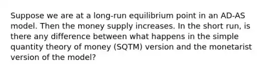 Suppose we are at a long-run equilibrium point in an AD-AS model. Then the money supply increases. In the short run, is there any difference between what happens in the simple quantity theory of money (SQTM) version and the monetarist version of the model?