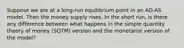 Suppose we are at a long-run equilibrium point in an AD-AS model. Then the money supply rises. In the short run, is there any difference between what happens in the simple quantity theory of money (SQTM) version and the monetarist version of the model?