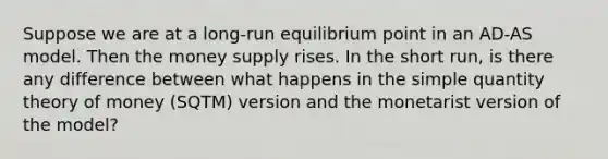 Suppose we are at a long-run equilibrium point in an AD-AS model. Then the money supply rises. In the short run, is there any difference between what happens in the simple quantity theory of money (SQTM) version and the monetarist version of the model?