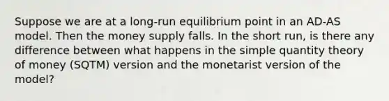 Suppose we are at a long-run equilibrium point in an AD-AS model. Then the money supply falls. In the short run, is there any difference between what happens in the simple quantity theory of money (SQTM) version and the monetarist version of the model?