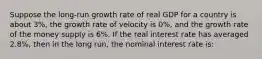 Suppose the​ long-run growth rate of real GDP for a country is about​ 3%, the growth rate of velocity is​ 0%, and the growth rate of the money supply is​ 6%. If the real interest rate has averaged​ 2.8%, then in the long​ run, the nominal interest rate​ is: