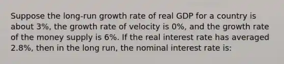 Suppose the​ long-run growth rate of real GDP for a country is about​ 3%, the growth rate of velocity is​ 0%, and the growth rate of the money supply is​ 6%. If the real interest rate has averaged​ 2.8%, then in the long​ run, the nominal interest rate​ is: