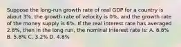 Suppose the​ long-run growth rate of real GDP for a country is about​ 3%, the growth rate of velocity is​ 0%, and the growth rate of the money supply is​ 6%. If the real interest rate has averaged​ 2.8%, then in the long​ run, the nominal interest rate​ is: A. ​8.8% B. ​5.8% C. ​3.2% D. ​4.8%