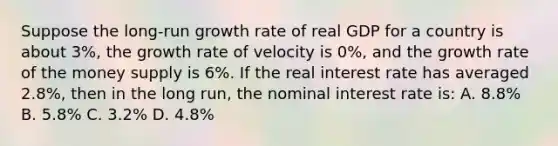 Suppose the​ long-run growth rate of real GDP for a country is about​ 3%, the growth rate of velocity is​ 0%, and the growth rate of the money supply is​ 6%. If the real interest rate has averaged​ 2.8%, then in the long​ run, the nominal interest rate​ is: A. ​8.8% B. ​5.8% C. ​3.2% D. ​4.8%