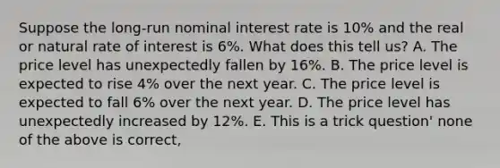 Suppose the long-run nominal interest rate is 10% and the real or natural rate of interest is 6%. What does this tell us? A. The price level has unexpectedly fallen by 16%. B. The price level is expected to rise 4% over the next year. C. The price level is expected to fall 6% over the next year. D. The price level has unexpectedly increased by 12%. E. This is a trick question' none of the above is correct,