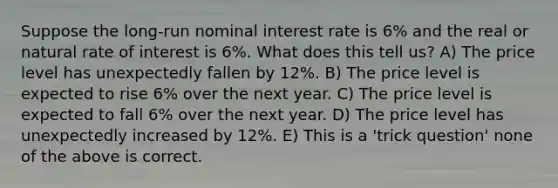 Suppose the long-run nominal interest rate is 6% and the real or natural rate of interest is 6%. What does this tell us? A) The price level has unexpectedly fallen by 12%. B) The price level is expected to rise 6% over the next year. C) The price level is expected to fall 6% over the next year. D) The price level has unexpectedly increased by 12%. E) This is a 'trick question' none of the above is correct.