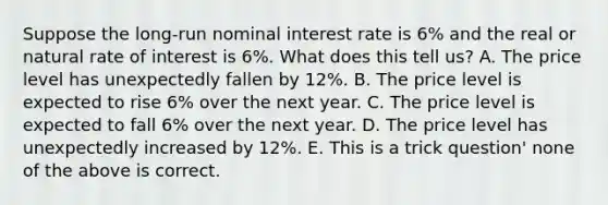 Suppose the long-run nominal interest rate is 6% and the real or natural rate of interest is 6%. What does this tell us? A. The price level has unexpectedly fallen by 12%. B. The price level is expected to rise 6% over the next year. C. The price level is expected to fall 6% over the next year. D. The price level has unexpectedly increased by 12%. E. This is a trick question' none of the above is correct.