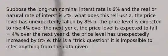 Suppose the long-run nominal interst rate is 6% and the real or natural rate of interst is 2%. what does this tell us? a. the price level has unexpectedly fallen by 8% b. the price level is expected to rise 4% over the next yer c. the price level is expected to fall = 4% over the next year d. the price level has unexpectedly increased by 8% e. this is a "trick question" it is impossible to infer anything from the data given.