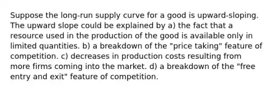 Suppose the long-run supply curve for a good is upward-sloping. The upward slope could be explained by a) the fact that a resource used in the production of the good is available only in limited quantities. b) a breakdown of the "price taking" feature of competition. c) decreases in production costs resulting from more firms coming into the market. d) a breakdown of the "free entry and exit" feature of competition.