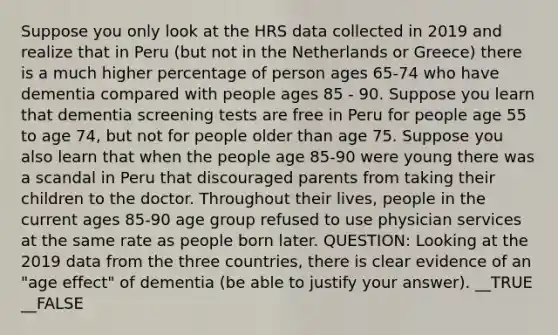 Suppose you only look at the HRS data collected in 2019 and realize that in Peru (but not in the Netherlands or Greece) there is a much higher percentage of person ages 65-74 who have dementia compared with people ages 85 - 90. Suppose you learn that dementia screening tests are free in Peru for people age 55 to age 74, but not for people older than age 75. Suppose you also learn that when the people age 85-90 were young there was a scandal in Peru that discouraged parents from taking their children to the doctor. Throughout their lives, people in the current ages 85-90 age group refused to use physician services at the same rate as people born later. QUESTION: Looking at the 2019 data from the three countries, there is clear evidence of an "age effect" of dementia (be able to justify your answer). __TRUE __FALSE