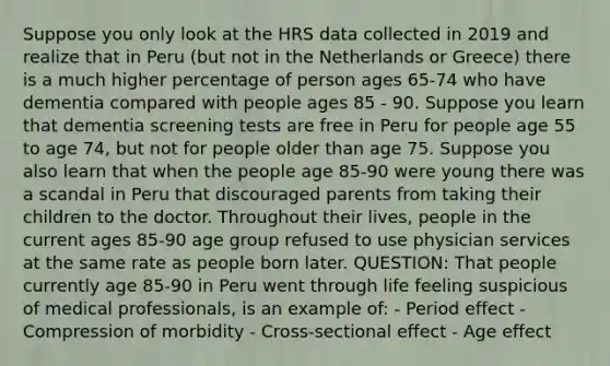 Suppose you only look at the HRS data collected in 2019 and realize that in Peru (but not in the Netherlands or Greece) there is a much higher percentage of person ages 65-74 who have dementia compared with people ages 85 - 90. Suppose you learn that dementia screening tests are free in Peru for people age 55 to age 74, but not for people older than age 75. Suppose you also learn that when the people age 85-90 were young there was a scandal in Peru that discouraged parents from taking their children to the doctor. Throughout their lives, people in the current ages 85-90 age group refused to use physician services at the same rate as people born later. QUESTION: That people currently age 85-90 in Peru went through life feeling suspicious of medical professionals, is an example of: - Period effect - Compression of morbidity - Cross-sectional effect - Age effect