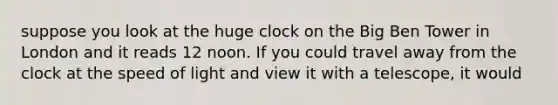 suppose you look at the huge clock on the Big Ben Tower in London and it reads 12 noon. If you could travel away from the clock at the speed of light and view it with a telescope, it would