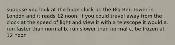 suppose you look at the huge clock on the Big Ben Tower in London and it reads 12 noon. If you could travel away from the clock at the speed of light and view it with a telescope it would a. run faster than normal b. run slower than normal c. be frozen at 12 noon