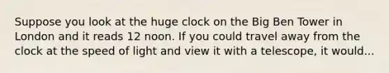 Suppose you look at the huge clock on the Big Ben Tower in London and it reads 12 noon. If you could travel away from the clock at the speed of light and view it with a telescope, it would...