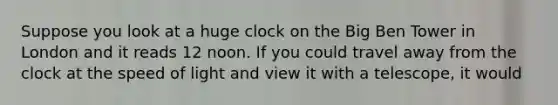 Suppose you look at a huge clock on the Big Ben Tower in London and it reads 12 noon. If you could travel away from the clock at the speed of light and view it with a telescope, it would