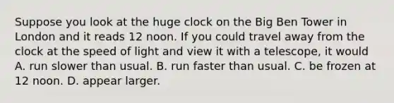 Suppose you look at the huge clock on the Big Ben Tower in London and it reads 12 noon. If you could travel away from the clock at the speed of light and view it with a telescope, it would A. run slower than usual. B. run faster than usual. C. be frozen at 12 noon. D. appear larger.