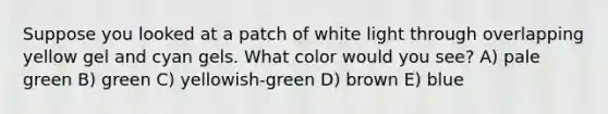 Suppose you looked at a patch of white light through overlapping yellow gel and cyan gels. What color would you see? A) pale green B) green C) yellowish-green D) brown E) blue