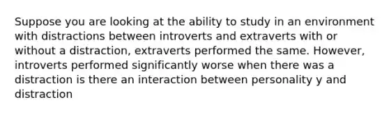 Suppose you are looking at the ability to study in an environment with distractions between introverts and extraverts with or without a distraction, extraverts performed the same. However, introverts performed significantly worse when there was a distraction is there an interaction between personality y and distraction