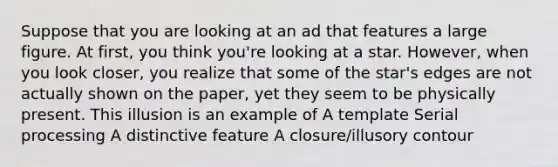 Suppose that you are looking at an ad that features a large figure. At first, you think you're looking at a star. However, when you look closer, you realize that some of the star's edges are not actually shown on the paper, yet they seem to be physically present. This illusion is an example of A template Serial processing A distinctive feature A closure/illusory contour