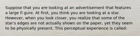 Suppose that you are looking at an advertisement that features a large fi gure. At first, you think you are looking at a star. However, when you look closer, you realize that some of the star's edges are not actually shown on the paper, yet they seem to be physically present. This perceptual experience is called: