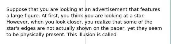 Suppose that you are looking at an advertisement that features a large figure. At first, you think you are looking at a star. However, when you look closer, you realize that some of the star's edges are not actually shown on the paper, yet they seem to be physically present. This illusion is called