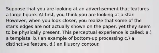 Suppose that you are looking at an advertisement that features a large figure. At first, you think you are looking at a star. However, when you look closer, you realize that some of the star's edges are not actually shown on the paper, yet they seem to be physically present. This perceptual experience is called: a.) a template. b.) an example of bottom-up processing c.) a distinctive feature. d.) an illusory contour.