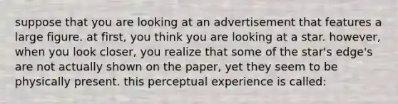 suppose that you are looking at an advertisement that features a large figure. at first, you think you are looking at a star. however, when you look closer, you realize that some of the star's edge's are not actually shown on the paper, yet they seem to be physically present. this perceptual experience is called: