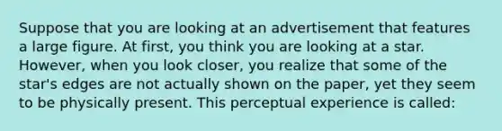 Suppose that you are looking at an advertisement that features a large figure. At first, you think you are looking at a star. However, when you look closer, you realize that some of the star's edges are not actually shown on the paper, yet they seem to be physically present. This perceptual experience is called: