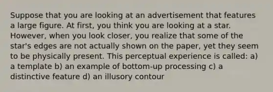 Suppose that you are looking at an advertisement that features a large figure. At first, you think you are looking at a star. However, when you look closer, you realize that some of the star's edges are not actually shown on the paper, yet they seem to be physically present. This perceptual experience is called: a) a template b) an example of bottom-up processing c) a distinctive feature d) an illusory contour