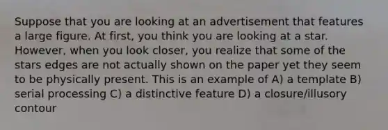 Suppose that you are looking at an advertisement that features a large figure. At first, you think you are looking at a star. However, when you look closer, you realize that some of the stars edges are not actually shown on the paper yet they seem to be physically present. This is an example of A) a template B) serial processing C) a distinctive feature D) a closure/illusory contour