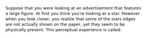 Suppose that you were looking at an advertisement that features a large figure. At first you think you're looking at a star. However when you look closer, you realize that some of the stars edges are not actually shown on the paper, yet they seem to be physically present. This perceptual experience is called: