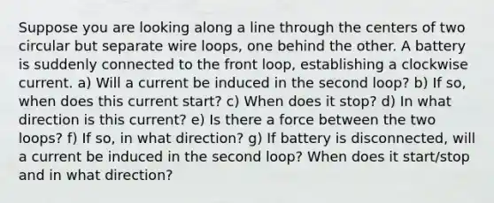 Suppose you are looking along a line through the centers of two circular but separate wire loops, one behind the other. A battery is suddenly connected to the front loop, establishing a clockwise current. a) Will a current be induced in the second loop? b) If so, when does this current start? c) When does it stop? d) In what direction is this current? e) Is there a force between the two loops? f) If so, in what direction? g) If battery is disconnected, will a current be induced in the second loop? When does it start/stop and in what direction?