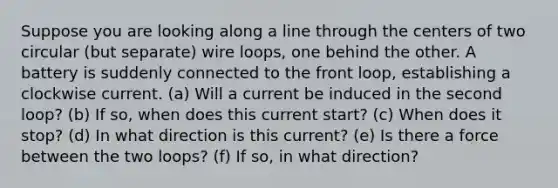 Suppose you are looking along a line through the centers of two circular (but separate) wire loops, one behind the other. A battery is suddenly connected to the front loop, establishing a clockwise current. (a) Will a current be induced in the second loop? (b) If so, when does this current start? (c) When does it stop? (d) In what direction is this current? (e) Is there a force between the two loops? (f) If so, in what direction?