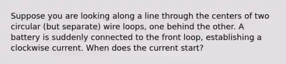 Suppose you are looking along a line through the centers of two circular (but separate) wire loops, one behind the other. A battery is suddenly connected to the front loop, establishing a clockwise current. When does the current start?