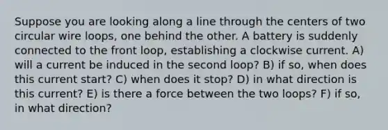 Suppose you are looking along a line through the centers of two circular wire loops, one behind the other. A battery is suddenly connected to the front loop, establishing a clockwise current. A) will a current be induced in the second loop? B) if so, when does this current start? C) when does it stop? D) in what direction is this current? E) is there a force between the two loops? F) if so, in what direction?