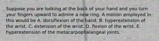 Suppose you are looking at the back of your hand and you turn your fingers upward to admire a new ring. A motion employed in this would be A. dorsiflexion of the hand. B. hyperextension of the wrist. C. extension of the wrist. D. flexion of the wrist. E. hyperextension of the metacarpophalangeal joints.