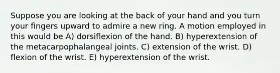 Suppose you are looking at the back of your hand and you turn your fingers upward to admire a new ring. A motion employed in this would be A) dorsiflexion of the hand. B) hyperextension of the metacarpophalangeal joints. C) extension of the wrist. D) flexion of the wrist. E) hyperextension of the wrist.