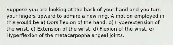 Suppose you are looking at the back of your hand and you turn your fingers upward to admire a new ring. A motion employed in this would be a) Dorsiflexion of the hand. b) Hyperextension of the wrist. c) Extension of the wrist. d) Flexion of the wrist. e) Hyperflexion of the metacarpophalangeal joints.