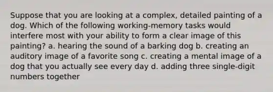 Suppose that you are looking at a complex, detailed painting of a dog. Which of the following working-memory tasks would interfere most with your ability to form a clear image of this painting? a. hearing the sound of a barking dog b. creating an auditory image of a favorite song c. creating a mental image of a dog that you actually see every day d. adding three single-digit numbers together