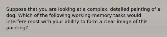 Suppose that you are looking at a complex, detailed painting of a dog. Which of the following working-memory tasks would interfere most with your ability to form a clear image of this painting?